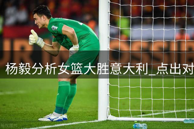 杨毅分析女篮大胜意大利 点出对阵波多黎各身高优势